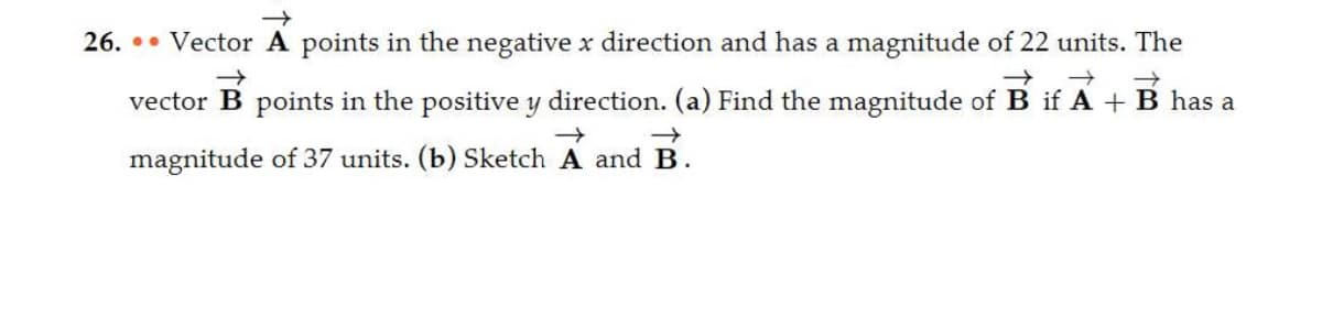 26. Vector A points in the negative x direction and has a magnitude of 22 units. The
→>>
→ →>> →
vector B points in the positive y direction. (a) Find the magnitude of B if A + B has a
→
magnitude of 37 units. (b) Sketch A and B.