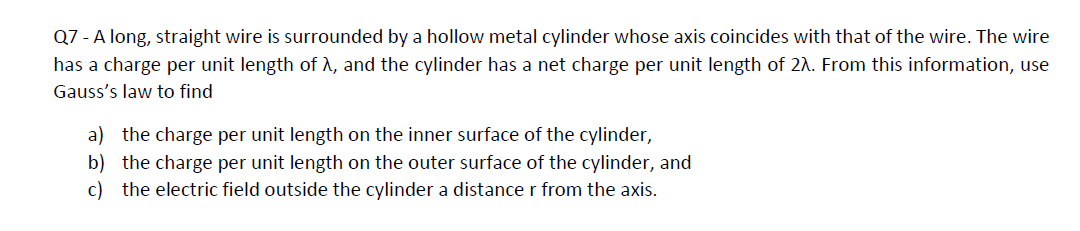 Q7 - A long, straight wire is surrounded by a hollow metal cylinder whose axis coincides with that of the wire. The wire
has a charge per unit length of λ, and the cylinder has a net charge per unit length of 2. From this information, use
Gauss's law to find
a) the charge per unit length on the inner surface of the cylinder,
b) the charge per unit length on the outer surface of the cylinder, and
c) the electric field outside the cylinder a distance r from the axis.