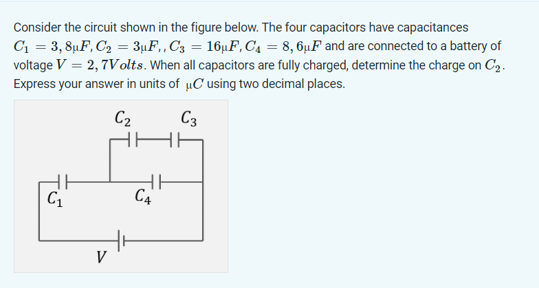 Consider the circuit shown in the figure below. The four capacitors have capacitances
C₁ = 3,8µF, C₂ = 3µF,, C3 = 16µF, C₁ = 8,6µF and are connected to a battery of
voltage V = 2,7Volts. When all capacitors are fully charged, determine the charge on C2.
Express your answer in units of μC using two decimal places.
C2
C3
CA
C1
V
