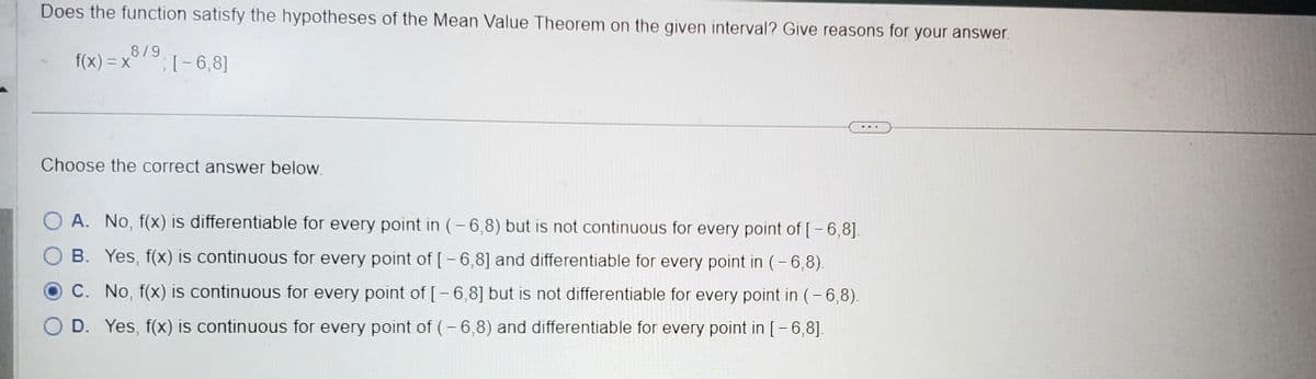Does the function satisfy the hypotheses of the Mean Value Theorem on the given interval? Give reasons for your answer.
8/9
f(x)=x; [-6,8]
Choose the correct answer below.
A. No, f(x) is differentiable for every point in (-6,8) but is not continuous for every point of [- 6,8].
OB. Yes, f(x) is continuous for every point of [-6,8] and differentiable for every point in (-6,8).
OC. No, f(x) is continuous for every point of [-6,8] but is not differentiable for every point in (-6,8).
O D. Yes, f(x) is continuous for every point of (-6,8) and differentiable for every point in [-6,8].