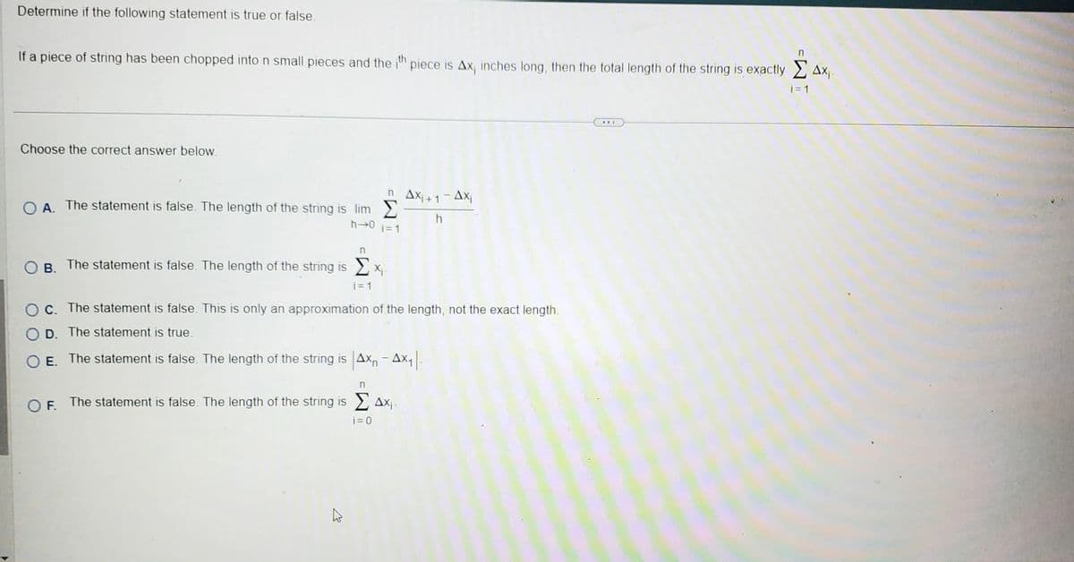 Determine if the following statement is true or false.
If a piece of string has been chopped into n small pieces and the ith piece is Ax, inches long, then the total length of the string is exactly 4x₁.
i = 1
Choose the correct answer below.
h→0 i=1
OA. The statement is false. The length of the string is lim
n
OB. The statement is false. The length of the string is x₁
i=1
n AX₁+1-Axi
h
Oc. The statement is false. This is only an approximation of the length, not the exact length.
D. The statement is true.
O E. The statement is false. The length of the string is Ax - Ax₁|-
h
n
OF. The statement is false. The length of the string is Σ Ax₁-
i=0
AFT
n