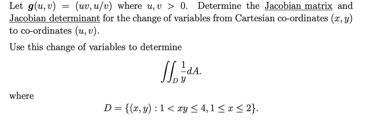 Let g(u, v)
Jacobian determinant for the change of variables from Cartesian co-ordinates (x, y)
to co-ordinates (u, v).
(uv, u/v) where u, v > 0.
Determine the Jacobian matrix and
Use this change of variables to determine
1
dA.
DY
where
D = {(x, y) : 1 < xy < 4, 1 < x < 2}.
