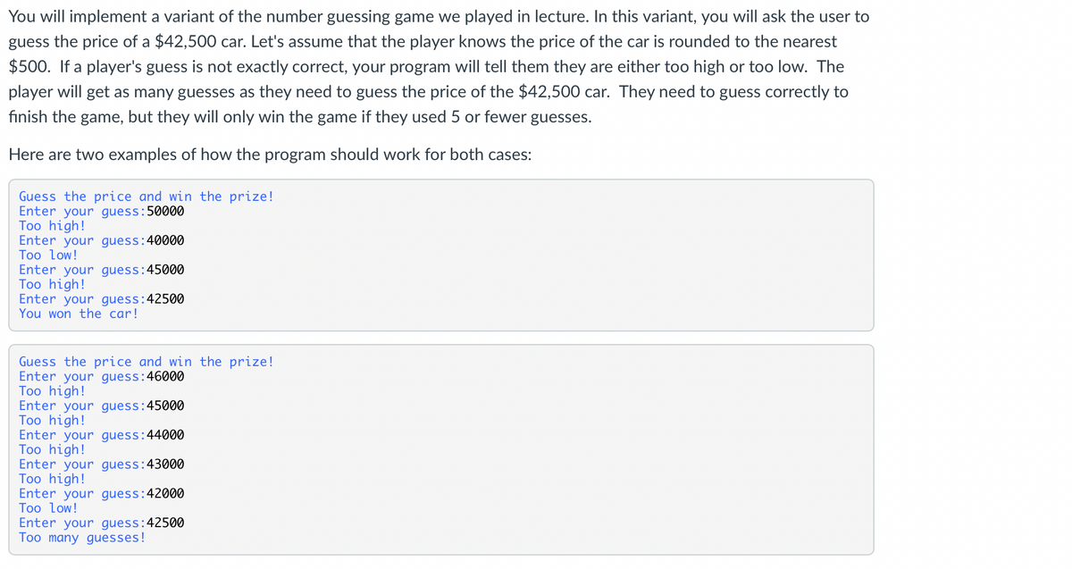 You will implement a variant of the number guessing game we played in lecture. In this variant, you will ask the user to
guess the price of a $42,500 car. Let's assume that the player knows the price of the car is rounded to the nearest
$500. If a player's guess is not exactly correct, your program will tell them they are either too high or too low. The
player will get as many guesses as they need to guess the price of the $42,500 car. They need to guess correctly to
finish the game, but they will only win the game if they used 5 or fewer guesses.
Here are two examples of how the program should work for both cases:
Guess the price and win the prize!
Enter your guess:50000
Too high!
Enter your guess:40000
Too low!
Enter your guess:45000
Too high!
Enter your guess: 42500
You won the car!
Guess the price and win the prize!
Enter your guess:46000
Too high!
Enter your guess:45000
Too high!
Enter your guess: 44000
Too high!
Enter your guess: 43000
Too high!
Enter your guess:4
Too low!
: 42000
Enter your guess: 42500
Too many guesses!