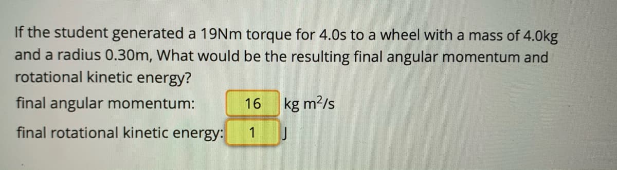 If the student generated a 19Nm torque for 4.0s to a wheel with a mass of 4.0kg
and a radius 0.30m, What would be the resulting final angular momentum and
rotational kinetic energy?
final angular momentum:
16
kg m2/s
final rotational kinetic energy:
1
