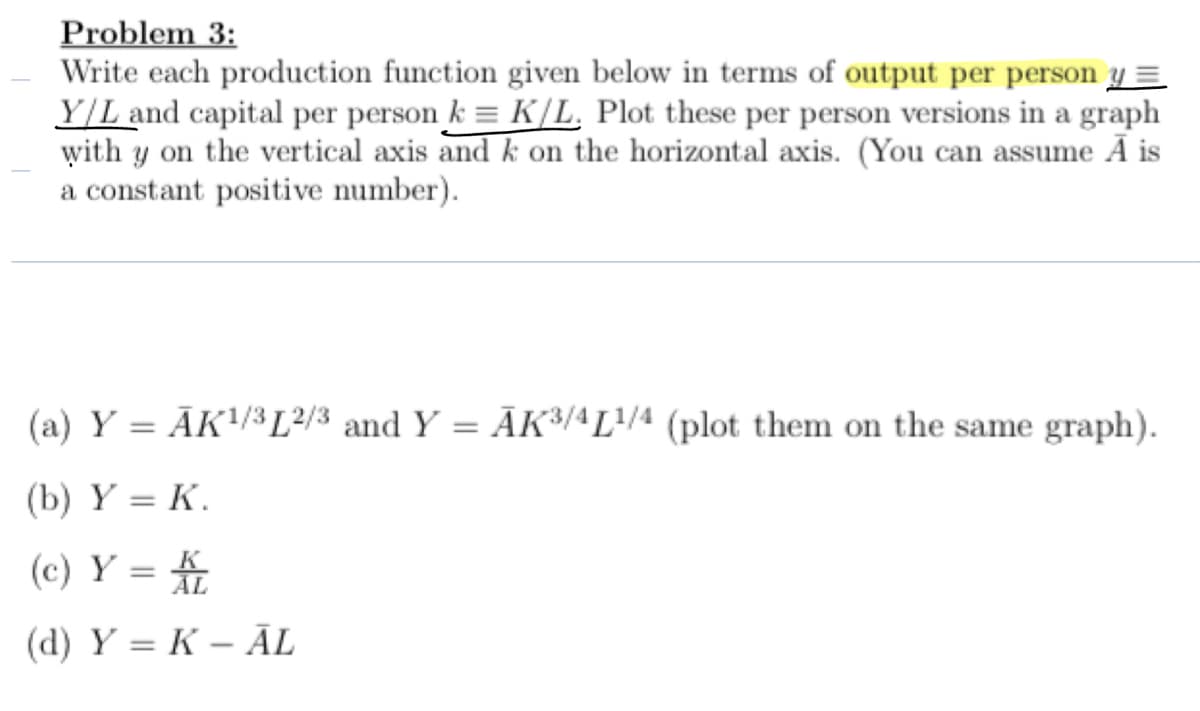Problem 3:
Write each production function given below in terms of output per person y =
Y/L and capital per person k = K/L. Plot these per person versions in a graph
with y on the vertical axis and k on the horizontal axis. (You can assume Ã is
a constant positive number).
(a) Y=AK 1/3 L2/3 and Y = AK3/4L1/4 (plot them on the same graph).
(b) Y = K.
(c) Y = KL
(d) YK-AL