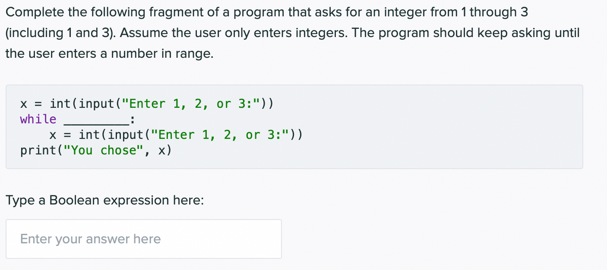 Complete the following fragment of a program that asks for an integer from 1 through 3
(including 1 and 3). Assume the user only enters integers. The program should keep asking until
the user enters a number in range.
x = int(input ("Enter 1, 2, or 3:"))
while
:
X = int (input("Enter 1, 2, or 3:"))
print("You chose", x)
Type a Boolean expression here:
Enter your answer here