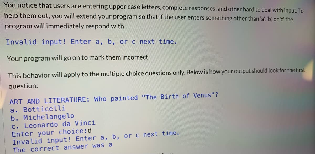 You notice that users are entering upper case letters, complete responses, and other hard to deal with input. To
help them out, you will extend your program so that if the user enters something other than 'a', 'b', or 'c' the
program will immediately respond with
Invalid input! Enter a, b, or c next time.
Your program will go on to mark them incorrect.
This behavior will apply to the multiple choice questions only. Below is how your output should look for the first
question:
ART AND LITERATURE: Who painted "The Birth of Venus"?
a. Botticelli
b. Michelangelo
c. Leonardo da Vinci
Enter your choice:d
Invalid input! Enter a, b, or c next time.
The correct answer was a