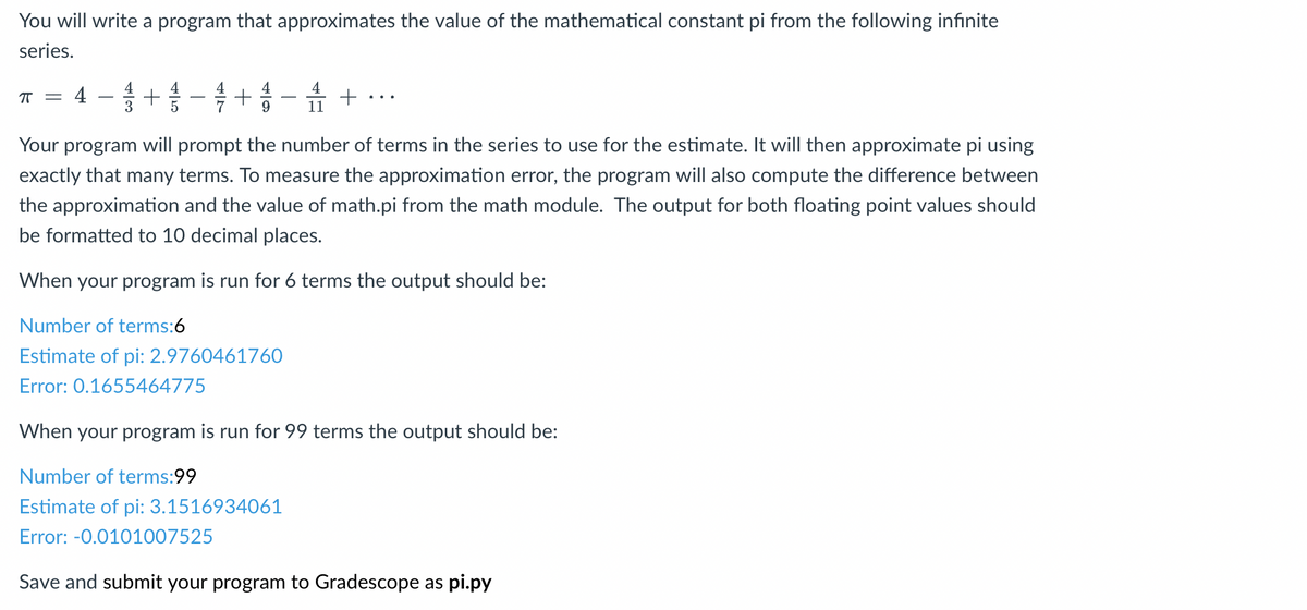 You will write a program that approximates the value of the mathematical constant pi from the following infinite
series.
π =
4
4 1 + 1 - 1 + 1 - + ···
9
11
Your program will prompt the number of terms in the series to use for the estimate. It will then approximate pi using
exactly that many terms. To measure the approximation error, the program will also compute the difference between
the approximation and the value of math.pi from the math module. The output for both floating point values should
be formatted to 10 decimal places.
When your program is run for 6 terms the output should be:
Number of terms:6
Estimate of pi: 2.9760461760
Error: 0.1655464775
When your program is run for 99 terms the output should be:
Number of terms:99
Estimate of pi: 3.1516934061
Error: -0.0101007525
Save and submit your program to Gradescope as pi.py