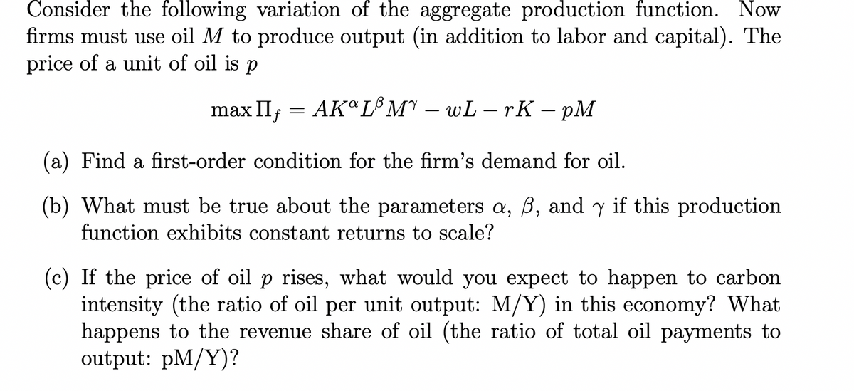 Consider the following variation of the aggregate production function. Now
firms must use oil M to produce output (in addition to labor and capital). The
price of a unit of oil is p
П
max II = AK°L³M – wL-rK – pM
(a) Find a first-order condition for the firm's demand for oil.
(b) What must be true about the parameters a, B, and y if this production
function exhibits constant returns to scale?
(c) If the price of oil p rises, what would you expect to happen to carbon
intensity (the ratio of oil per unit output: M/Y) in this economy? What
happens to the revenue share of oil (the ratio of total oil payments to
output: pM/Y)?