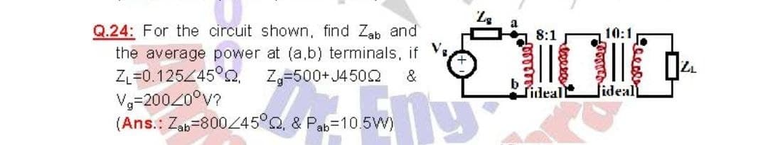 Q.24: For the circuit shown, find Zab and
the average power at (a,b) terminals, if Ve
ZL=0.125Z45°CQ,
V3-20020°v?
(Ans.: Zab=800445°Q, & Pab=10.5W)
8:1
10:1
Zg=500+ J450
&
b
Tideall
lideal
