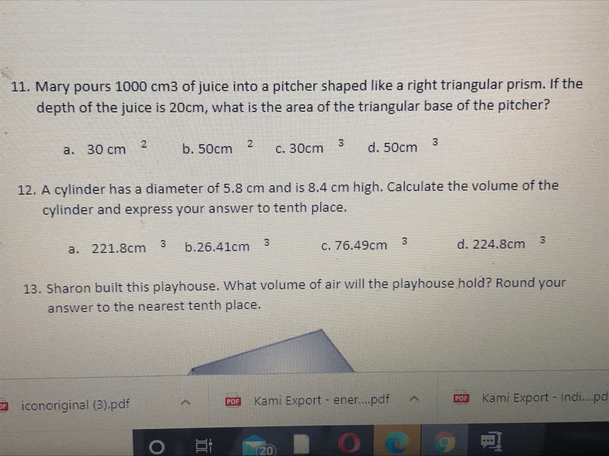 11. Mary pours 1000 cm3 of juice into a pitcher shaped like a right triangular prism. If the
depth of the juice is 20cm, what is the area of the triangular base of the pitcher?
3
d. 50cm
3
a. 30 cm
b. 50cm
C. 30cm
12. A cylinder has a diameter of 5.8 cm and is 8.4 cm high. Calculate the volume of the
cylinder and express your answer to tenth place.
3.
C. 76.49cm
3
d. 224.8cm
a. 221.8cm
3
b.26.41cm
13. Sharon built this playhouse. What volume of air will the playhouse hold? Round your
answer to the nearest tenth place.
Kami Export - ener..pdf
Kami Export - Indi..pd
PDF
PDF
E iconoriginal (3).pdf
(20
