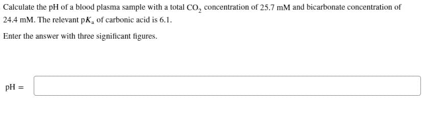 Calculate the pH of a blood plasma sample with a total CO₂ concentration of 25.7 mM and bicarbonate concentration of
24.4 mM. The relevant pK, of carbonic acid is 6.1.
Enter the answer with three significant figures.
pH =