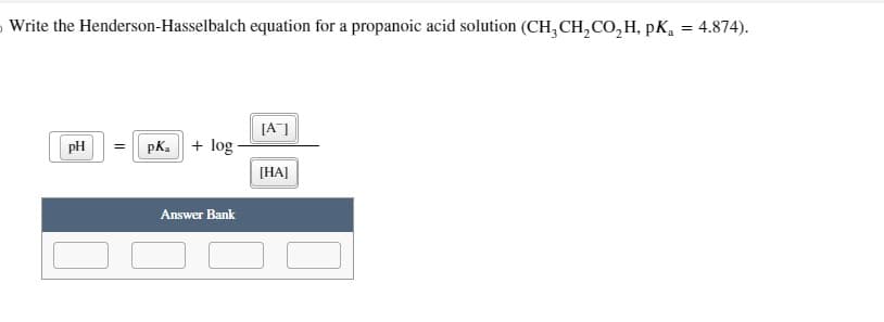 Write the Henderson-Hasselbalch equation for a propanoic acid solution (CH₂CH₂CO₂H, PK₁ = 4.874).
pH
||
pK₂ + log.
Answer Bank
[A]
[HA]
