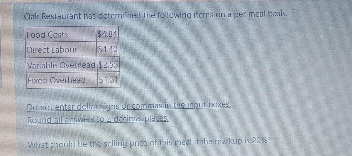 Oak Restaurant has determined the following items on a per meal basis.
Food Costs
$4.84
Direct Labour
$4.40
Variable Overhead $2.55
Fixed Overhead $1.51
Do not enter dollar signs or commas in the input boxes.
Round all answers to 2 decimal places.
What should be the selling price of this meal if the markup is 20%?