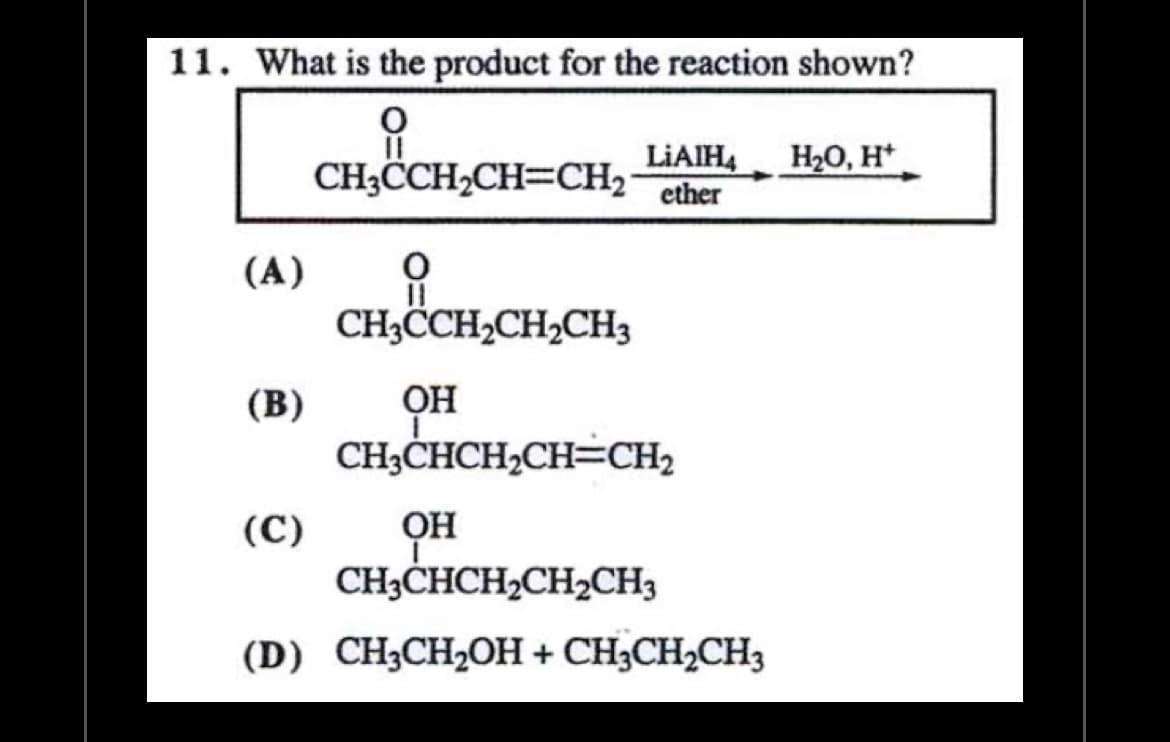 11. What is the product for the reaction shown?
요
(A)
(B)
(C)
LIAIH4 H₂O, H+
CH3CCH₂CH=CH₂ ether
0
11
CH3CCH₂CH₂CH3
OH
CH3CHCH₂CH=CH₂
он
CH,CHCH,CH,CH3
(D) CH3CH₂OH + CH3CH₂CH3