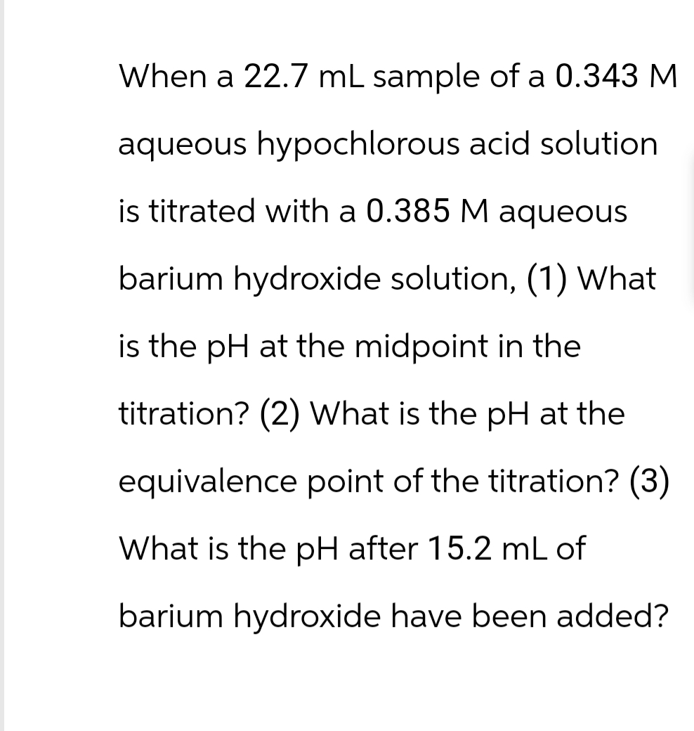When a 22.7 mL sample of a 0.343 M
aqueous hypochlorous acid solution
is titrated with a 0.385 M aqueous
barium hydroxide solution, (1) What
is the pH at the midpoint in the
titration? (2) What is the pH at the
equivalence point of the titration? (3)
What is the pH after 15.2 mL of
barium hydroxide have been added?