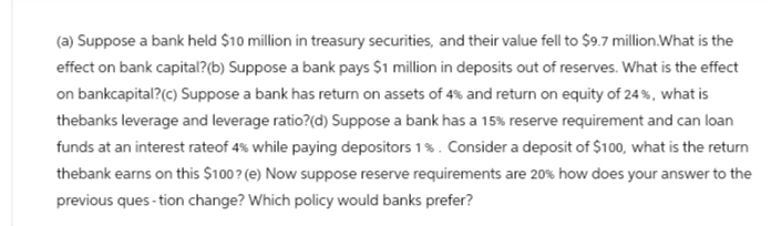 (a) Suppose a bank held $10 million in treasury securities, and their value fell to $9.7 million. What is the
effect on bank capital? (b) Suppose a bank pays $1 million in deposits out of reserves. What is the effect
on bankcapital? (c) Suppose a bank has return on assets of 4% and return on equity of 24%, what is
thebanks leverage and leverage ratio?(d) Suppose a bank has a 15% reserve requirement and can loan
funds at an interest rateof 4% while paying depositors 1%. Consider a deposit of $100, what is the return
thebank earns on this $100? (e) Now suppose reserve requirements are 20% how does your answer to the
previous ques-tion change? Which policy would banks prefer?