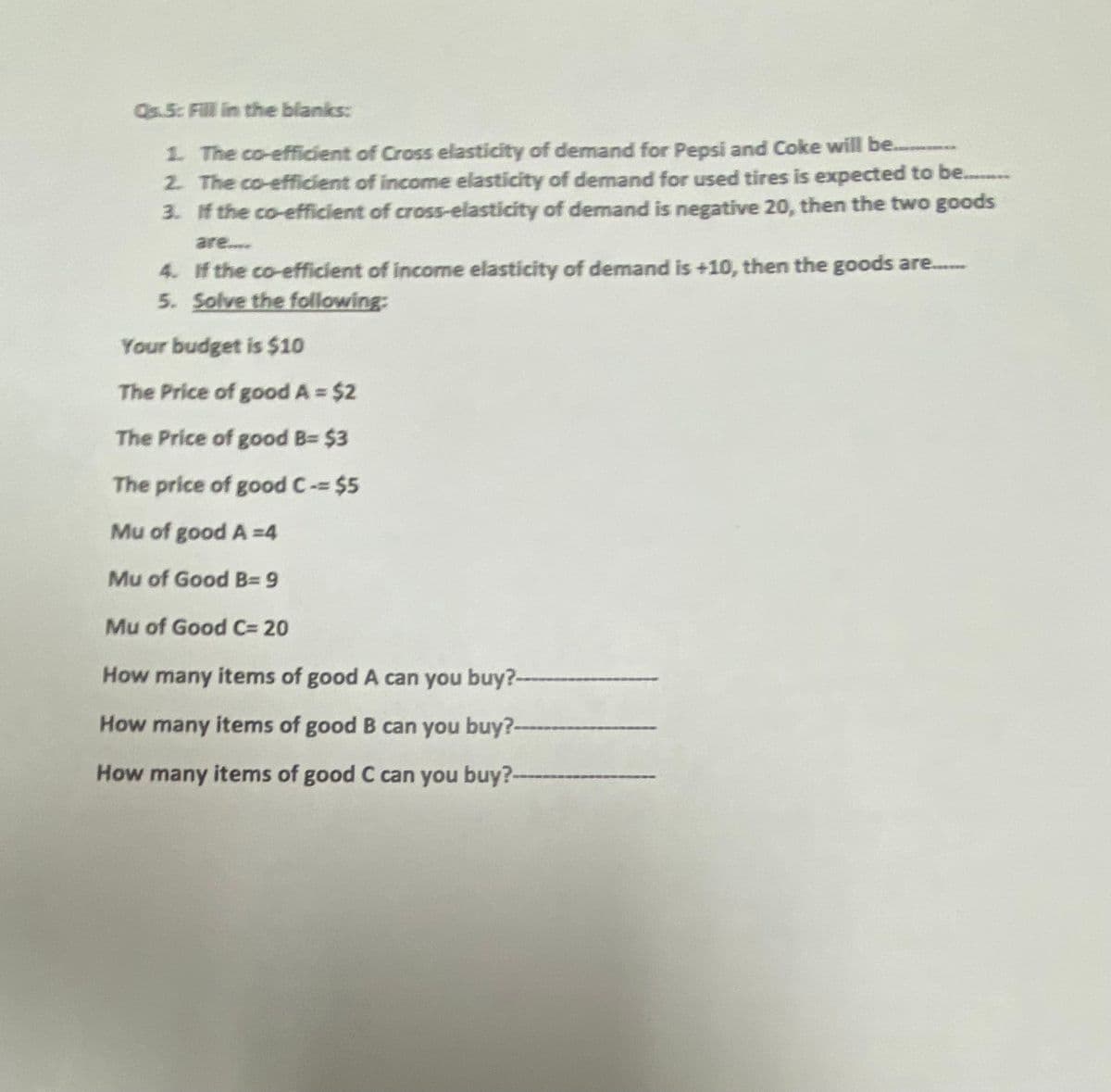 Qs.5: Fill in the blanks:
1. The co-efficient of Cross elasticity of demand for Pepsi and Coke will be............
2. The co-efficient of income elasticity of demand for used tires is expected to be..........
3. If the co-efficient of cross-elasticity of demand is negative 20, then the two goods
are....
4. If the co-efficient of income elasticity of demand is +10, then the goods are.......
5. Solve the following:
Your budget is $10
The Price of good A = $2
The Price of good B= $3
The price of good C-= $5
Mu of good A=4
Mu of Good B=9
Mu of Good C= 20
How many items of good A can you buy?-----
How many items of good B can you buy?----
How many items of good C can you buy?-