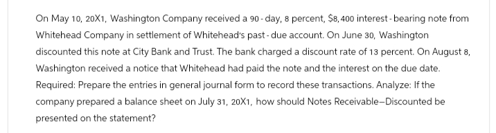 On May 10, 20X1, Washington Company received a 90-day, 8 percent, $8,400 interest-bearing note from
Whitehead Company in settlement of Whitehead's past-due account. On June 30, Washington
discounted this note at City Bank and Trust. The bank charged a discount rate of 13 percent. On August 8,
Washington received a notice that Whitehead had paid the note and the interest on the due date.
Required: Prepare the entries in general journal form to record these transactions. Analyze: If the
company prepared a balance sheet on July 31, 20X1, how should Notes Receivable-Discounted be
presented on the statement?