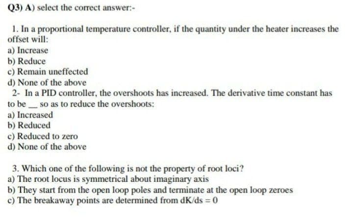 Q3) A) select the correct answer:-
1. In a proportional temperature controller, if the quantity under the heater increases the
offset will:
a) Increase
b) Reduce
c) Remain uneffected
d) None of the above
2- In a PID controller, the overshoots has increased. The derivative time constant has
to be so as to reduce the overshoots:
a) Increased
b) Reduced
c) Reduced to zero
d) None of the above
3. Which one of the following is not the property of root loci?
a) The root locus is symmetrical about imaginary axis
b) They start from the open loop poles and terminate at the open loop zeroes
c) The breakaway points are determined from dK/ds = 0