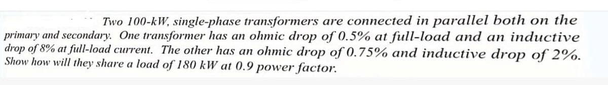 Two 100-kW, single-phase transformers are connected in parallel both on the
primary and secondary. One transformer has an ohmic drop of 0.5% at full-load and an inductive
drop of 8% at full-load current. The other has an ohmic drop of 0.75% and inductive drop of 2%.
Show how will they share a load of 180 kW at 0.9 power factor.