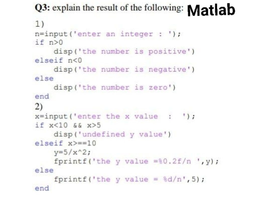 Q3: explain the result of the following: Matlab
1)
n=input('enter an integer : ');
if n>0
disp('the number is positive')
elseif n<0
disp('the number is negative')
else
disp('the number is zero')
end
2)
x=input('enter the x value : ');
if x<10 && x>5
disp('undefined y value')
elseif x>==10
y=5/x^2;
fprintf('the y value =%0.2 f/n ¹,y);
else
fprintf('the y value = %d/n',5);
end