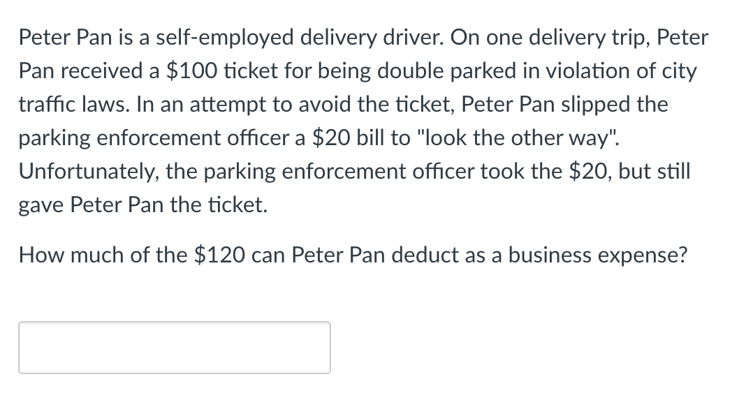 Peter Pan is a self-employed delivery driver. On one delivery trip, Peter
Pan received a $100 ticket for being double parked in violation of city
traffic laws. In an attempt to avoid the ticket, Peter Pan slipped the
parking enforcement officer a $20 bill to "look the other way".
Unfortunately, the parking enforcement officer took the $20, but still
gave Peter Pan the ticket.
How much of the $120 can Peter Pan deduct as a business expense?
