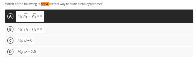 Which of the following is not a correct way to state a null hypothesis?
A Ho:P1- P2= o
B Ho: H1 - H2 =0
C Ho: H=0
D Ho: p=0.5
