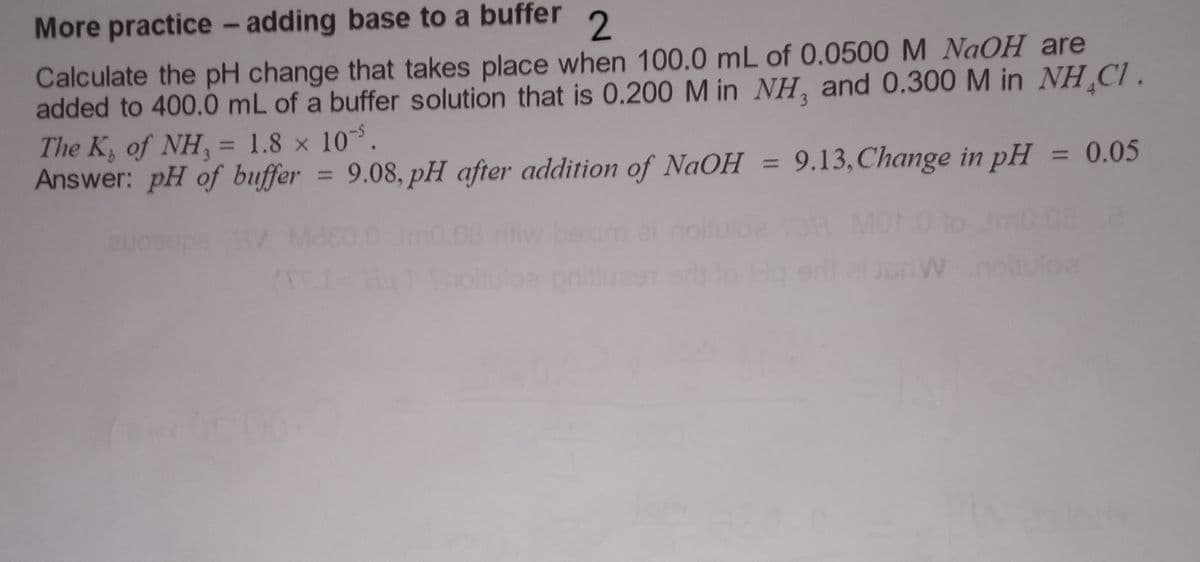 More practice - adding base to a buffer 2
Calculate the pH change that takes place when 100.0 mL of 0.0500 M NaOH are
added to 400.0 mL of a buffer solution that is 0.200 M in NH, and 0.300 M in NH CI.
The K, of NH, = 1.8 × 10.
Answer: pH of buffer=
9.08, pH after addition
9.08, pH after addition
of NaOH
of NaOH = 9.13, Change in pH
= 0.05