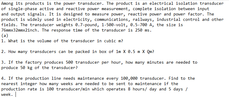 Among its products is the power transducer. The product is an electrical isolation transducer
of single-phase active and reactive power measurement, complete isolation between input
and output signals. It is designed to measure power, reactive power and power factor. The
product is widely used in electricity, communications, railways, industrial control and other
fields. The transducer weights 0.7-pound, 1-500-volt, 0.5-700 A, the size is
76mmx32mmx2inch. The response time of the transducer is 250 ms.
(a)
1. What is the volume of the transducer in cubic m?
2. How many transducers can be packed in box of 1m X 0.5 m X Qm?
3. If the factory produces 500 transducer per hour, how many minutes are needed to
produce 50 kg of the transducer?
4. If the production line needs maintenance every 100,000 transducer. Find to the
nearest integer how many weeks are needed to be sent to maintenance if the
production rate is 100 transducer/min which operates 8 hours/ day and 5 days /
week.

