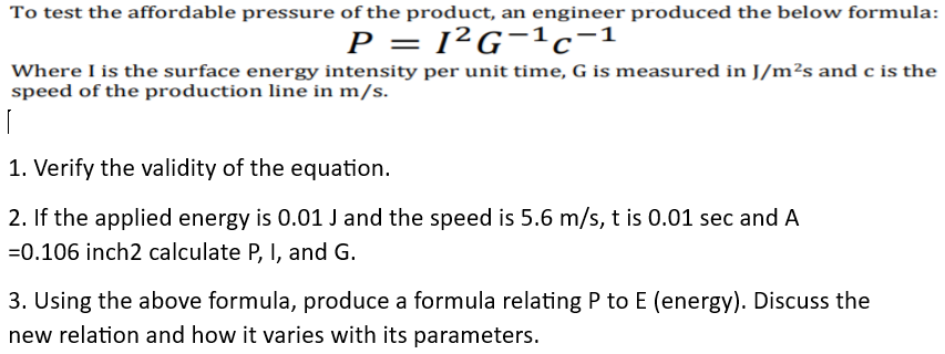 To test the affordable pressure of the product, an engineer produced the below formula:
P = 1²G¯C-1
Where I is the surface energy intensity per unit time, G is measured in J/m²s and c is the
speed of the production line in m/s.
1. Verify the validity of the equation.
2. If the applied energy is 0.01J and the speed is 5.6 m/s, t is 0.01 sec and A
=0.106 inch2 calculate P, I, and G.
3. Using the above formula, produce a formula relating P to E (energy). Discuss the
new relation and how it varies with its parameters.
