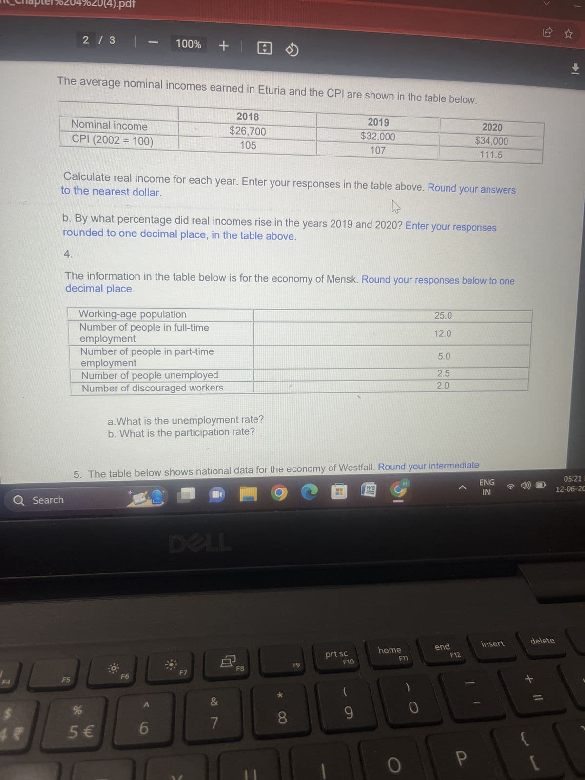 204 20(4).pdf
2 / 3
The average nominal incomes earned in Eturia and the CPI are shown in the table below.
2018
$26,700
105
Q Search
Nominal income
CPI (2002 = 100)
F5
—
to the nearest dollar.
Calculate real income for each year. Enter your responses in the table above. Round your answers
Ws
b. By what percentage did real incomes rise in the years 2019 and 2020? Enter your responses
rounded to one decimal place, in the table above.
100% + @
4.
The information in the table below is for the economy of Mensk. Round your responses below to one
decimal place.
Working-age population
Number of people in full-time
employment
Number of people in part-time
employment
Number of people unemployed
Number of discouraged workers
%
5 €
in
a. What is the unemployment rate?
b. What is the participation rate?
F6
6
5. The table below shows national data for the economy of Westfall. Round your intermediate
DELL
F7
&
7
F8
12
8
F9
2019
$32,000
107
1
prt sc
F10
9
home
H
F11
O
25.0
12.0
0
5.0
2.5
2.0
2020
$34,000
111.5
end
F12
P
ENG
IN
insert
delete
*
[
+
05:21 I
12-06-20