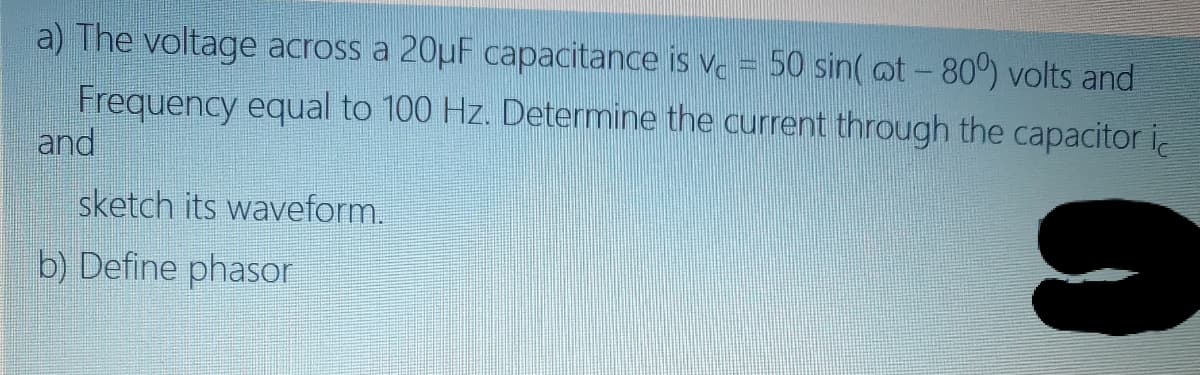 a) The voltage across a 20uF capacitance is v. = 50 sin( at - 80) volts and
Frequency equal to 100 Hz. Determine the current through the capacitor i
and
sketch its waveform.
b) Define phasor
