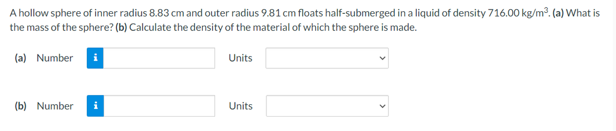 A hollow sphere of inner radius 8.83 cm and outer radius 9.81 cm floats half-submerged in a liquid of density 716.00 kg/m³. (a) What is
the mass of the sphere? (b) Calculate the density of the material of which the sphere is made.
(a) Number
i
Units
(b) Number
i
Units
