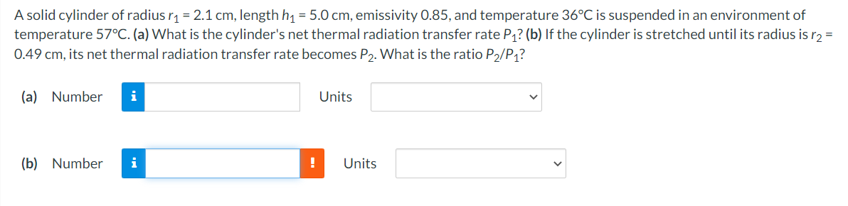 A solid cylinder of radius r1 = 2.1 cm, length h1 = 5.0 cm, emissivity 0.85, and temperature 36°C is suspended in an environment of
temperature 57°C. (a) What is the cylinder's net thermal radiation transfer rate P1? (b) If the cylinder is stretched until its radius is r2 =
0.49 cm, its net thermal radiation transfer rate becomes P2. What is the ratio P2/P1?
(a) Number
i
Units
(b) Number
i
Units
