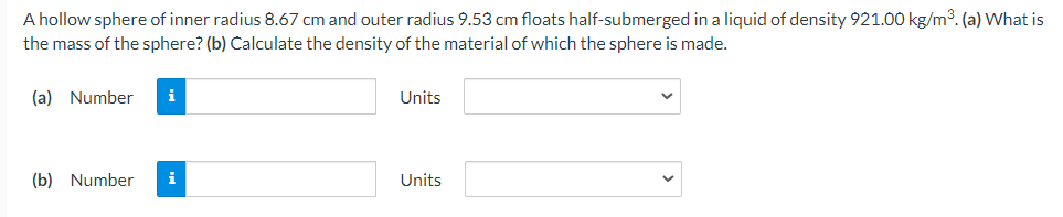 A hollow sphere of inner radius 8.67 cm and outer radius 9.53 cm floats half-submerged in a liquid of density 921.00 kg/m3. (a) What is
the mass of the sphere? (b) Calculate the density of the material of which the sphere is made.
(a) Number
i
Units
(b) Number
i
Units
