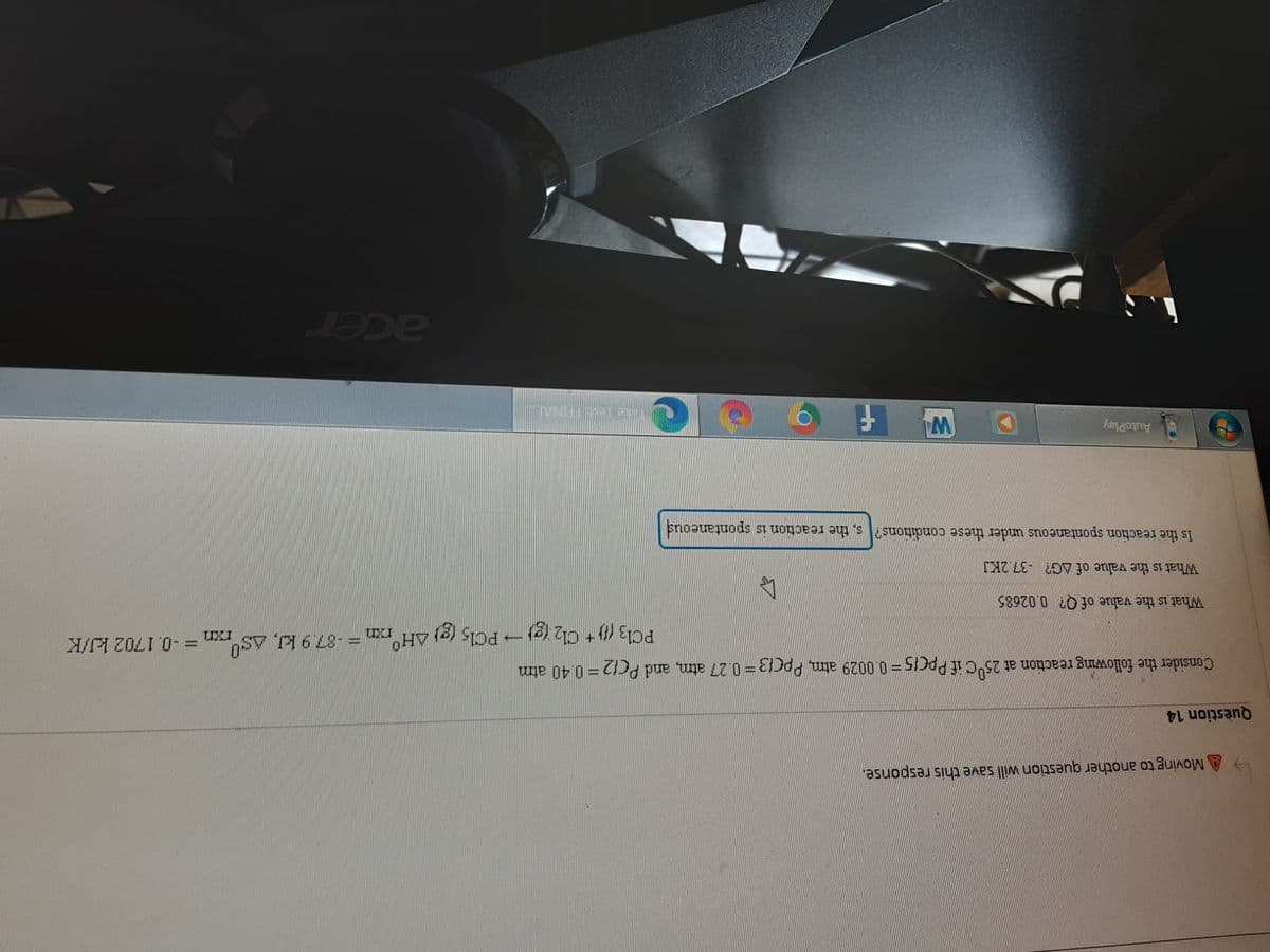 A Moving to another question will save this response.
Question 14
Consider the following reaction at 25 c if PPCIS=0.0029 atm, PpC13=0.27 atm, and PC12=0.40 atm
PCI3 (1) + Cl2 (g)→ PC15 (g) AH°,
-PCI5 (g)
rxn=-0.1702 kJ/K
What is the value of Q? 0.02685
What is the value of AG? -37.2KJ
Is the reaction spontaneous under these conditions? s, the reaction is spontaneous
AutoPlay
acer
