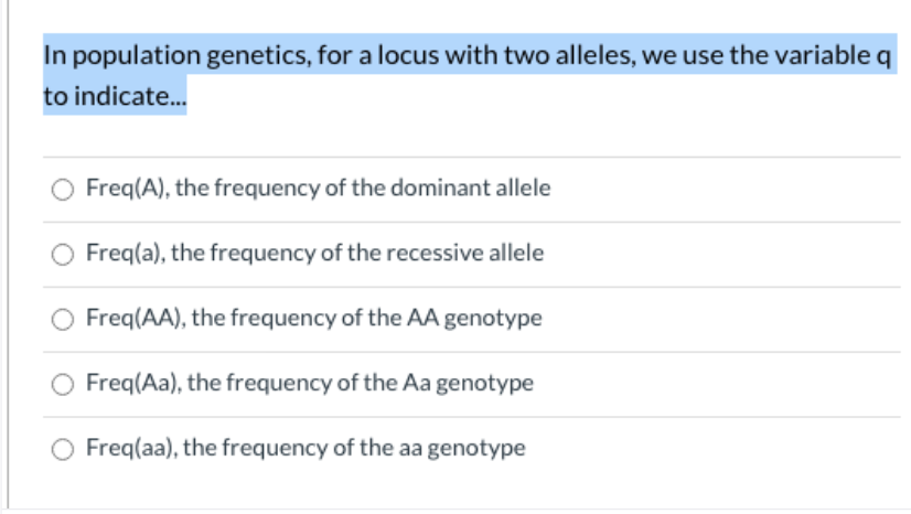 In population genetics, for a locus with two alleles, we use the variable q
to indicate..
O Freq(A), the frequency of the dominant allele
Freq(a), the frequency of the recessive allele
Freq(AA), the frequency of the AA genotype
O Freq(Aa), the frequency of the Aa genotype
Freq(aa), the frequency of the aa genotype
