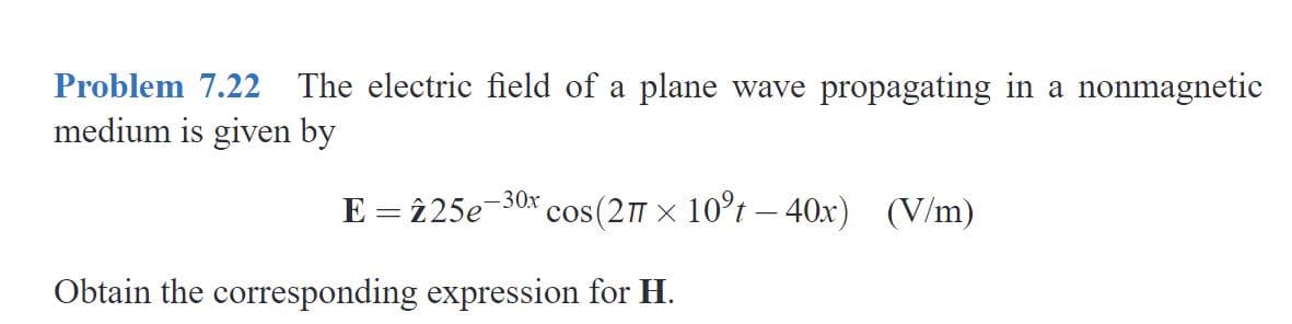Problem 7.22 The electric field of a plane wave propagating in a nonmagnetic
medium is given by
E = î25e-30x
cos(2 x 10°t – 40x) (V/m)
Obtain the corresponding expression for H.
