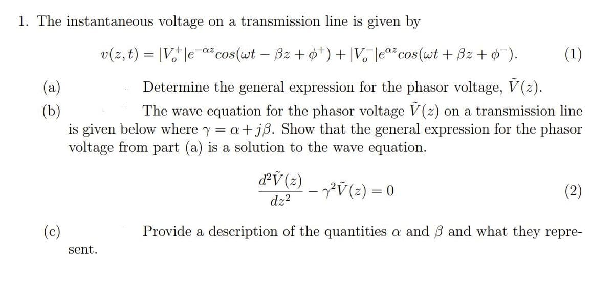 1. The instantaneous voltage on a transmission line is given by
v(z, t) = |V,†|e-až cos(wt – Bz + 0+) + |V, |eª*cos(wt + Bz + ¢-).
(1)
(a)
Determine the general expression for the phasor voltage, V(2).
(b)
is given below where y = a+jß. Show that the general expression for the phasor
voltage from part (a) is a solution to the wave equation.
The wave equation for the phasor voltage V(z)
on a transmission line
d'V (2)
?Ÿ(2) = 0
(2)
dz?
(c)
Provide a description of the quantities a and B and what they repre-
sent.
