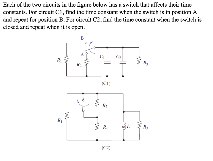 Each of the two circuits in the figure below has a switch that affects their time
constants. For circuit C1, find the time constant when the switch is in position A
and repeat for position B. For circuit C2, find the time constant when the switch is
closed and repeat when it is open.
В
C2
R|
R3
R2
(C1)
R2
R1
R4
R3
(C2)
