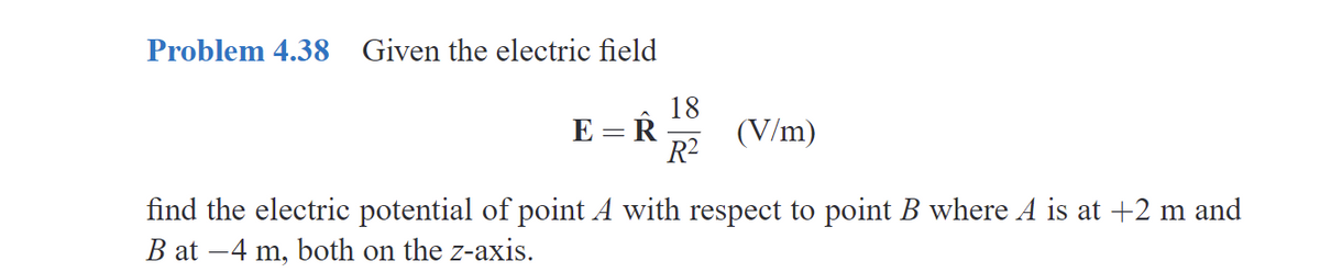 Problem 4.38 Given the electric field
18
E R (V/m)
R²
find the electric potential of point A with respect to point B where A is at +2 m and
Bat-4 m, both on the z-axis.