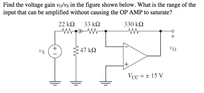 Find the voltage gain vo/vs in the figure shown below. What is the range of the
input that can be amplified without causing the OP AMP to saturate?
22 k2
33 k2
330 k2
+
vo
Vs
47 kN
Vcc =± 15 V
