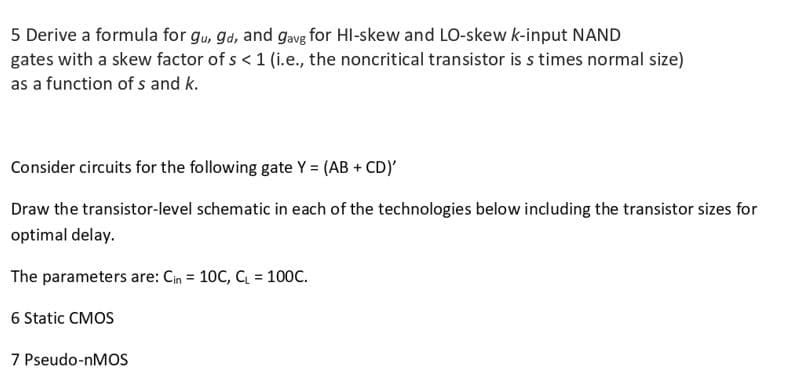 5 Derive a formula for gu, gd, and gavg for HI-skew and LO-skew k-input NAND
gates with a skew factor of s < 1 (i.e., the noncritical transistor is s times normal size)
as a function of s and k.
Consider circuits for the following gate Y = (AB + CD)'
Draw the transistor-level schematic in each of the technologies below including the transistor sizes for
optimal delay.
The parameters are: Cin = 10C, C = 100C.
6 Static CMOS
7 Pseudo-nMOS
