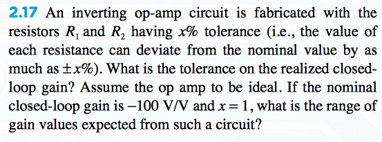 2.17 An inverting op-amp circuit is fabricated with the
resistors R, and R, having x% tolerance (i.e., the value of
each resistance can deviate from the nominal value by as
much as ±x%). What is the tolerance on the realized closed-
loop gain? Assume the op amp to be ideal. If the nominal
closed-loop gain is –100 V/V and x = 1, what is the range of
gain values expected from such a circuit?
