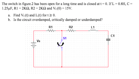The switch in figure.2 has been open for a long time and is closed at t = 0. If L = 0.8H, C =
1.25µF, R1 = 2K2, R2 = 2K2 and Vc(0) = 15V.
a. Find Ve(t) and IL(t) for t2 0.
b. Is the circuit overdamped, critically damped or underdamped?
R1
R2
L1
C1
$1
Va
