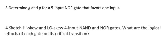 3 Determine g and p for a 5-input NOR gate that favors one input.
4 Sketch HI-skew and LO-skew 4-input NAND and NOR gates. What are the logical
efforts of each gate on its critical transition?
