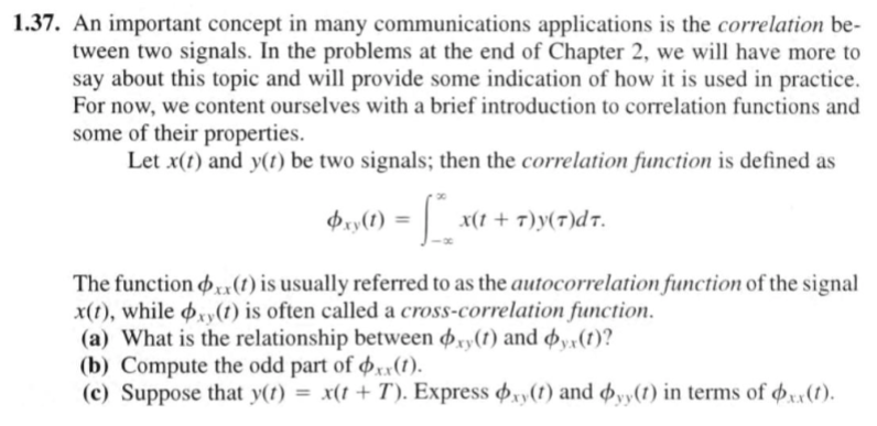 1.37. An important concept in many communications applications is the correlation be-
tween two signals. In the problems at the end of Chapter 2, we will have more to
say about this topic and will provide some indication of how it is used in practice.
For now, we content ourselves with a brief introduction to correlation functions and
some of their properties.
Let x(t) and y(1) be two signals; then the correlation function is defined as
- L.
b1,(1) =
x(1 + T)y(7)dT.
The function ,u(1) is usually referred to as the autocorrelation function of the signal
x(t), while oy(t) is often called a cross-correlation function.
(a) What is the relationship between 4,y(1) and øy»(1)?
(b) Compute the odd part of øx:(1).
(c) Suppose that y(t) = x(t + T). Express ,,(1) and Þyy(1) in terms of p«(1).
