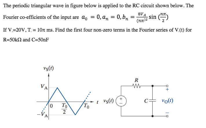The periodic triangular wave in figure below is applied to the RC circuit shown below. The
Fourier co-efficients of the input are ao = 0, an = 0, bn
8VA
(nn)2
sin ()
If V.=20V, T, = 10n ms. Find the first four non-zero terms in the Fourier series of V.(t) for
R=50k2 and C=50NF
vs(t)
R
VA
t Vs(t)
To
c= vo(t)
To
