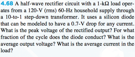 4.68 A half-wave rectifier circuit with a 1-k2 load oper-
ates from a 120-V (rms) 60-Hz household supply through
a 10-to-1 step-down transformer. It uses a silicon diode
that can be modeled to have a 0.7-V drop for any current.
What is the peak voltage of the rectified output? For what
fraction of the cycle does the diode conduct? What is the
average output voltage? What is the average current in the
load?
